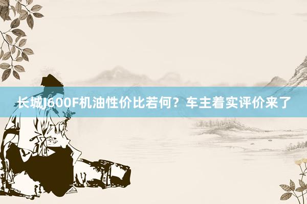 长城J600F机油性价比若何？车主着实评价来了